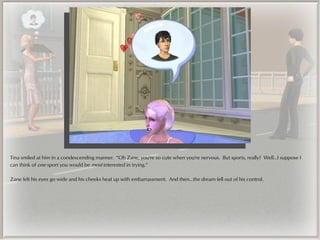 Tina smiled at him in a condescending manner. “Oh Zane, you're so cute when you're nervous. But sports, really? Well...I suppose I
can think of one sport you would be most interested in trying.”

Zane felt his eyes go wide and his cheeks heat up with embarrassment. And then...the dream fell out of his control.
 