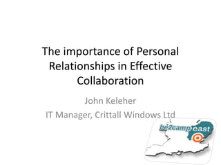 The importance of Personal Relationships in Effective Collaboration John Keleher IT Manager, Crittall Windows Ltd 