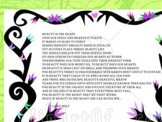 beauty is the beast  upon our souls and hearts it feasts it makes us blind to itself behind innocent smiles it hides in stealth yet in every place where beauty lies the angels breath out their gentle sighs its iron strength conquers our hearts by storm transforming our very souls into their darkest form to beauty does our money go, to beauty does our hearts oh beauty it does cast its spell and triumphs over smarts for beauty's thirst is unquenchable with habits most costly to sustain it is beauty that calls to us and causes all our pain and those who do escape beauty’s graceful wrath yearn for its cursed gifts with envy doubled rather than halved for beauty is the ugliest and foulest creature of them all and in the end it is beauty that everything must fall for beauty is the beast that we fight within hence if beauty is the beast one can never win...    LARA WOLF  