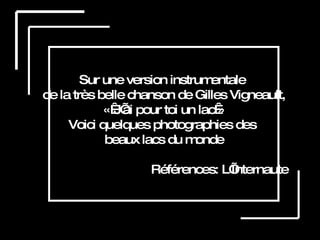 Sur une version instrumentale  de la très belle chanson de Gilles Vigneault, « J’ai pour toi un lac » Voici quelques photographies des  beaux lacs du monde Références: L’Internaute 