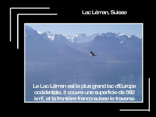 Lac Léman, Suisse Le Lac Léman est le plus grand lac d'Europe occidentale. Il couvre une superficie de 582 km², et la frontière franco-suisse le traverse 