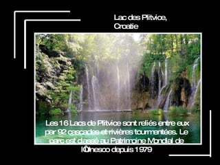 Lac des Plitvice, Croatie Les 16 Lacs de Plitvice sont reliés entre eux par 92 cascades et rivières tourmentées. Le parc est classé au Patrimoine Mondial de l‘Unesco depuis 1979 