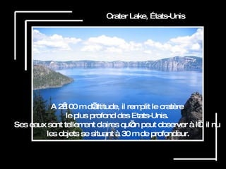 Crater Lake, États-Unis A 2 100 m d’altitude, il remplit le cratère  le plus profond des Etats-Unis.  Ses eaux sont tellement claires qu’on peut observer à l’œil nu  les objets se situant à 30 m de profondeur. 