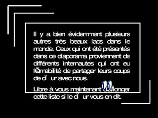 Il y a bien évidemment plusieurs autres très beaux lacs dans le monde. Ceux qui ont été présentés dans ce diaporama proviennent de différents internautes qui ont eu l’amabilité de partager leurs coups de cœur avec nous. Libre à vous maintenant d’allonger cette liste si le cœur vous en dit.  D.D. 