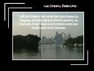 Lac Ontario, États-Unis Le Lac Ontario, alimenté par les chutes du Niagara, se jette dans le Saint-Laurent, au Canada. Il est situé à la frontière entre les Etats-Unis et le Canada. 