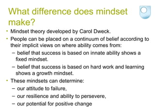 What difference does mindset make? Mindset theory developed by Carol Dweck. People can be placed on a continuum of belief according to their implicit views on where ability comes from: belief that success is based on innate ability shows a fixed mindset. belief that success is based on hard work and learning shows a growth mindset. These mindsets can determine: our attitude to failure, our resilience and ability to persevere, our potential for positive change 