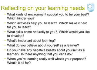 Reflecting on your learning needs What kinds of environment support you to be your best?  Which hinder you? Which activities help you to learn?  Which make it hard for you to learn? What skills come naturally to you?  Which would you like to develop? What’s important about learning? What do you believe about yourself as a learner? Do you have any negative beliefs about yourself as a learner?  Is there anything that you can’t do? When you’re learning really well what’s your purpose? What’s it all for? 