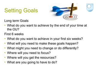 Setting Goals Long term Goals What do you want to achieve by the end of your time at the OU? First 6 weeks What do you want to achieve in your first six weeks? What will you need to make these goals happen?  What might you need to change or do differently? Where will you need to focus? Where will you get the resources? What are you going to have to do? 