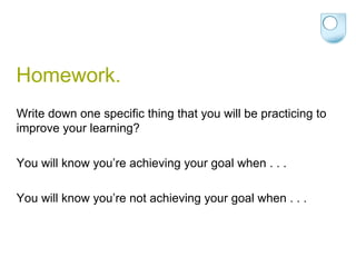 Homework. Write down one specific thing that you will be practicing to improve your learning? You will know you’re achieving your goal when . . .  You will know you’re not achieving your goal when . . . 