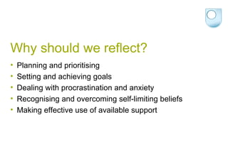 Why should we reflect? Planning and prioritising Setting and achieving goals Dealing with procrastination and anxiety Recognising and overcoming self-limiting beliefs  Making effective use of available support  