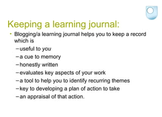 Keeping a learning journal: Blogging/a learning journal helps you to keep a record which is useful to  you a cue to memory honestly written evaluates key aspects of your work a tool to help you to identify recurring themes key to developing a plan of action to take an appraisal of that action. 