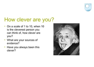 How clever are you? On a scale of 1 to 10, when 10 is the cleverest person you can think of, how clever are you? What are your sources of evidence? Have you always been this clever? 