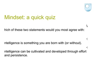 Mindset: a quick quiz Which of these two statements would you most agree with: Intelligence is something you are born with (or without). Intelligence can be cultivated and developed through effort and persistence. 