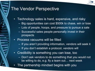 The Vendor Perspective
• Technology sales is hard, expensive, and risky
– Big opportunities can cost $500k to chase, win or lose
– Lots of people, hoops, and pressure to pursue a sale
– Successful sales people personally invest in their
prospects
• Process vacuums will be filled
– If you aren’t providing information, vendors will seek it
– If you don’t establish a protocol, vendors will
• Credibility is something you can lose, too
– Don’t ask vendors to do something that you would not
be willing to do, e.g. fly a team out… next week
• The partnership mindset begins with you
 
