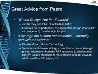 Great Advice from Peers
• “It’s the Design, Not the Features”
– Jim Ritchey and Phil Hill of Delta Initiative
– Features are important but the application design (monolithic
vs component) must be right for you
• “Leverage the custom requirements – internally
and with the vendors”
– Charlie Moran, Moran Technology
– Vendors can’t do everything, so use their scope and rough
pricing information from the RFP response to challenge or
confirm unique stakeholder requirements and get down to
what is really worth paying for
 