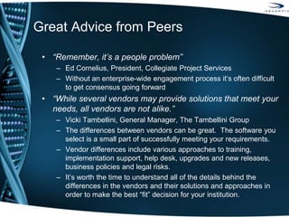 Great Advice from Peers
• “Remember, it’s a people problem”
– Ed Cornelius, President, Collegiate Project Services
– Without an enterprise-wide engagement process it’s often difficult
to get consensus going forward
• “While several vendors may provide solutions that meet your
needs, all vendors are not alike.”
– Vicki Tambellini, General Manager, The Tambellini Group
– The differences between vendors can be great. The software you
select is a small part of successfully meeting your requirements.
– Vendor differences include various approaches to training,
implementation support, help desk, upgrades and new releases,
business policies and legal risks.
– It’s worth the time to understand all of the details behind the
differences in the vendors and their solutions and approaches in
order to make the best “fit” decision for your institution.
 