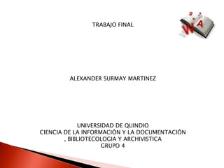 TRABAJO FINAL ALEXANDER SURMAY MARTINEZ UNIVERSIDAD DE QUINDIO CIENCIA DE LA INFORMACIÓN Y LA DOCUMENTACIÓN , BIBLIOTECOLOGIA Y ARCHIVISTICA GRUPO 4 