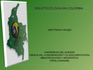 BIBLIOTECOLOGIA EN COLOMBIA LEIDY PAOLA VALLEJO UNIVERSIDAD DEL QUINDIO CIENCIA DE L A INFORMACIÓN Y LA DOCUMENTACIÓN, BIBLIOTECOLOGÍA Y ARCHIVISTICA YOPAL,CASANARE. 