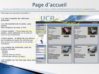 Cette page vous permettra d’accéder à : o  La liste complète des véhicules présentés o  Le chronomètre de la vente, vous saurez ainsi toujours où vous  en êtes. o  Votre compte : l’historique de vos achats, votre sélection  sur   la vente en cours et vos coordonnées o  Votre panier : le détail de vos actions sur la vente en cours  (les véhicules que vous suivez, vos soumissions et vos achats immédiats) o  Un module de recherche, avec les critères suivants - Marque - Modèle - Type de boîte de vitesses Kilométrage inférieur ou égal à o  Un module sur les liens que nous vous offrons : - C.G.V. - Nous contacter - Parrainage 