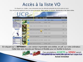 En cliquant sur «  Liste  », vous retrouverez tous les véhicules présentés lors de la vente en cours.  Vous retrouverez également tous les menus de gauche :  Mon panier ,  le chrono ,  Recherche  et  les liens utiles . Spontanément, vous trouverez les informations principales des véhicules avec quelques points de repères supplémentaires, tels que : Vous avez fait une offre sur ce VO ou un achat immédiat Ce véhicule fait partie des  coups de cœur Vous suivez ce véhicule. ou Ces annotations  ACHETE   ou   VENDU   seront indiquées sur les véhicules qui ont fait l’objet d’un  Achat immédiat A présent, allons consulter la fiche d’un véhicule pour en connaître les détails.  Pour ce faire :  Cliquez sur la photo du VO qui vous intéresse. En cliquant sur «  IMPRIMER  », une version imprimable sera éditée, en pdf, sur votre ordinateur. Cette liste sera classée par Marque et Modèle pour en faciliter la lecture. 