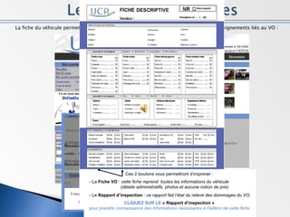La fiche du véhicule permet, pour l’utilisateur, de prendre connaissance de tous les renseignements liés au VO : Ces 2 boutons vous permettront d’imprimer :   - La  Fiche VO  :  cette fiche reprend  toutes les informations du véhicule  (détails administratifs, photos et aucune notion de prix) - Le  Rapport d’inspection  :  ce rapport fait l’état du relevé des dommages du VO. CLIQUEZ SUR LE  « Rapport d’inspection »   pour prendre connaissance des informations nécessaires à l’édition de cette fiche  