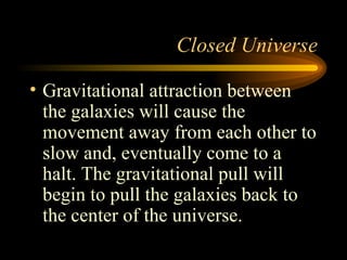Closed Universe Gravitational attraction between the galaxies will cause the movement away from each other to slow and, eventually come to a halt. The gravitational pull will begin to pull the galaxies back to the center of the universe.  