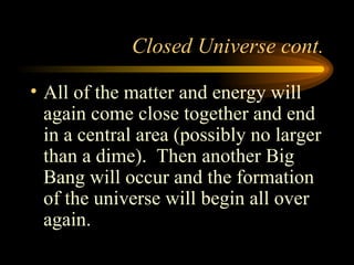 Closed Universe cont. All of the matter and energy will again come close together and end in a central area (possibly no larger than a dime).  Then another Big Bang will occur and the formation of the universe will begin all over again. 