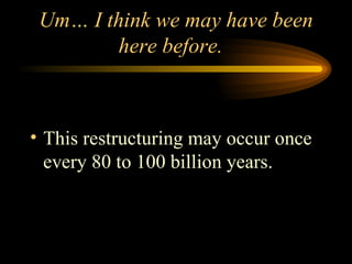 Um… I think we may have been here before.  This restructuring may occur once every 80 to 100 billion years. 