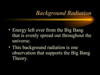 Background Radiation Energy left over from the Big Bang that is evenly spread out throughout the universe. This background radiation is one observation that supports the Big Bang Theory. 