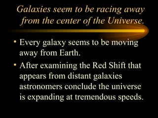 Galaxies seem to be racing away from the center of the Universe. Every galaxy seems to be moving away from Earth. After examining the Red Shift that appears from distant galaxies astronomers conclude the universe is expanding at tremendous speeds. 