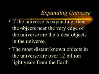 Expanding Universe If the universe is expanding, then the objects near the very edge of the universe are the oldest objects in the universe. The most distant known objects in the universe are over 12 billion light years from the Earth 