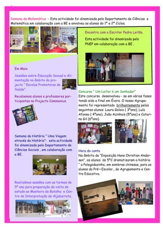 3



Semana da Matemática - Esta actividade foi dinamizada pelo Departamento de Ciências e
Matemática em colaboração com a BE e envolveu os alunos do 1º e 2º Ciclos.

                                                Encontro com o Escritor Pedro Leitão.

                                                Esta actividade foi dinamizada pelo
                                                PNEP em colaboração com a BE .




    Em Maio

    Sessões sobre Educação Sexual e Ali-
    mentação no âmbito do pro-
    jecto “ Escolas Promotoras de
    Saúde”.
                                            Concurso “ Um Leitor é um Sonhador”
    Recebemos alunos e professores par-     Este concurso desenvolveu - se em várias fases
    ticipantes no Projecto Commenius.       tendo sido a final em Évora. O nosso Agrupa-
                                            mento foi representado brilhantemente pelos
                                            seguintes alunos: Laura Golaio ( 3ºano), Luís
                                            Afonso ( 4ºano), João Azinhais (5ºano) e Catari-
                                            na Gil (6ºano).




    Semana da História “ Uma Viagem
    através da História”- esta actividade
    foi dinamizada pelo Departamento de
    Ciências Sociais , em colaboração com   Hora do conto
    a BE.                                   No âmbito da “Exposição Hans Christian Ander-
                                            sen”, os alunos do 5ºC dramatizaram a história
                                            “ a Polegadazinha, em sombras chinesas, para os
                                            alunos do Pré—Escolar., do Agrupamento e Cen-
                                            tro Educativo.

    Realizámos sessões com as turmas de
    5º ano para preparação da visita de
    estudo ao Mosteiro da Batalha e Cen-
    tro de Interpretação de Aljubarrota.
 