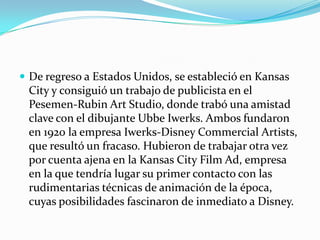 De regreso a Estados Unidos, se estableció en Kansas City y consiguió un trabajo de publicista en el Pesemen-Rubin Art Studio, donde trabó una amistad clave con el dibujante UbbeIwerks. Ambos fundaron en 1920 la empresa Iwerks-Disney CommercialArtists, que resultó un fracaso. Hubieron de trabajar otra vez por cuenta ajena en la Kansas City Film Ad, empresa en la que tendría lugar su primer contacto con las rudimentarias técnicas de animación de la época, cuyas posibilidades fascinaron de inmediato a Disney.