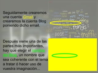 Seguidamente crearemos una cuenta  Gmail  y crearemos la cuenta Blog poniendo dicho email. Después viene una de las partes más importantes, hay que elegir el  nombre del Blog , un nombre que sea coherente con el tema a tratar ó hacer uso de vuestra imaginación... 