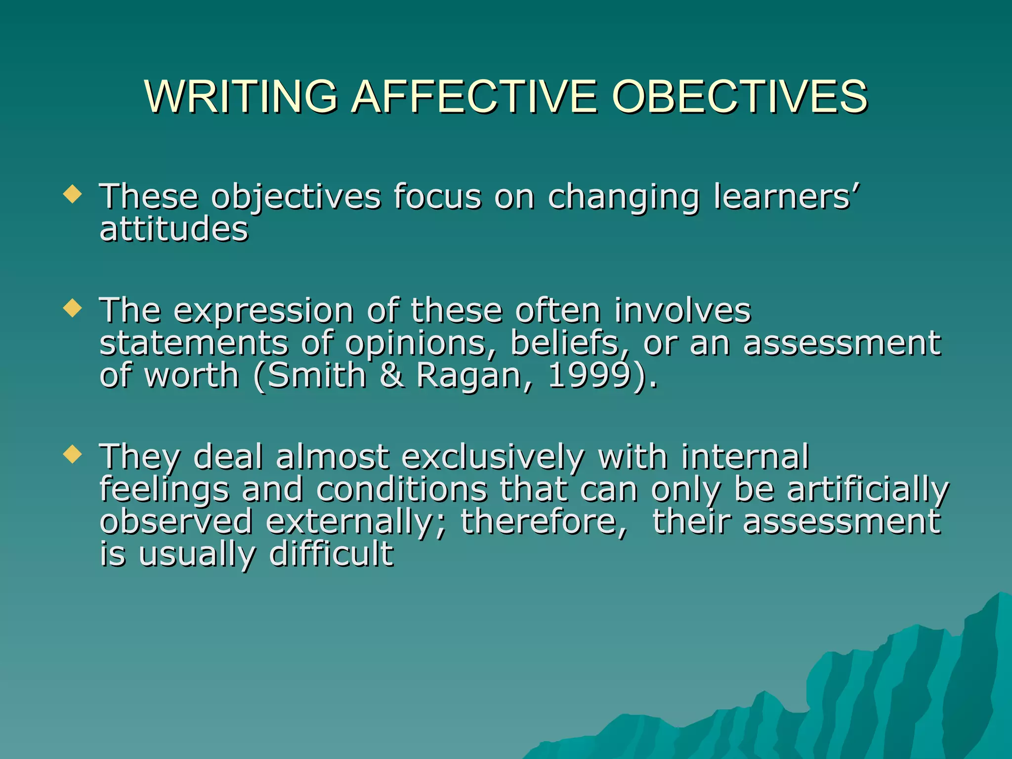 WRITING AFFECTIVE OBECTIVES These objectives focus on changing learners’ attitudes The expression of these often involves statements of opinions, beliefs, or an assessment of worth (Smith & Ragan, 1999).  They deal almost exclusively with internal feelings and conditions that can only be artificially observed externally; therefore,  their assessment is usually difficult 