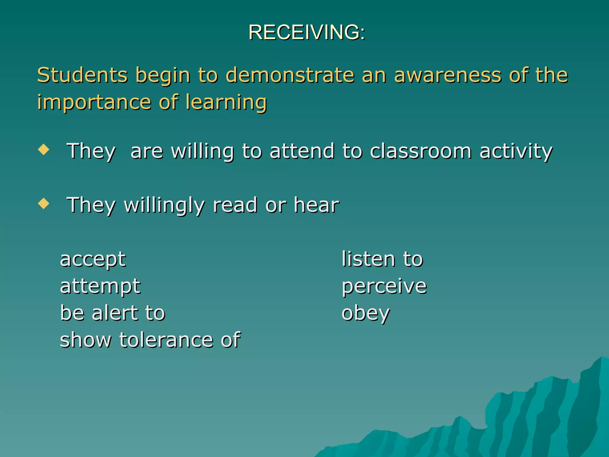 RECEIVING:  Students begin to demonstrate an awareness of the importance of learning They  are willing to attend to classroom activity  They willingly read or hear accept  listen to attempt  perceive be alert to obey show tolerance of 