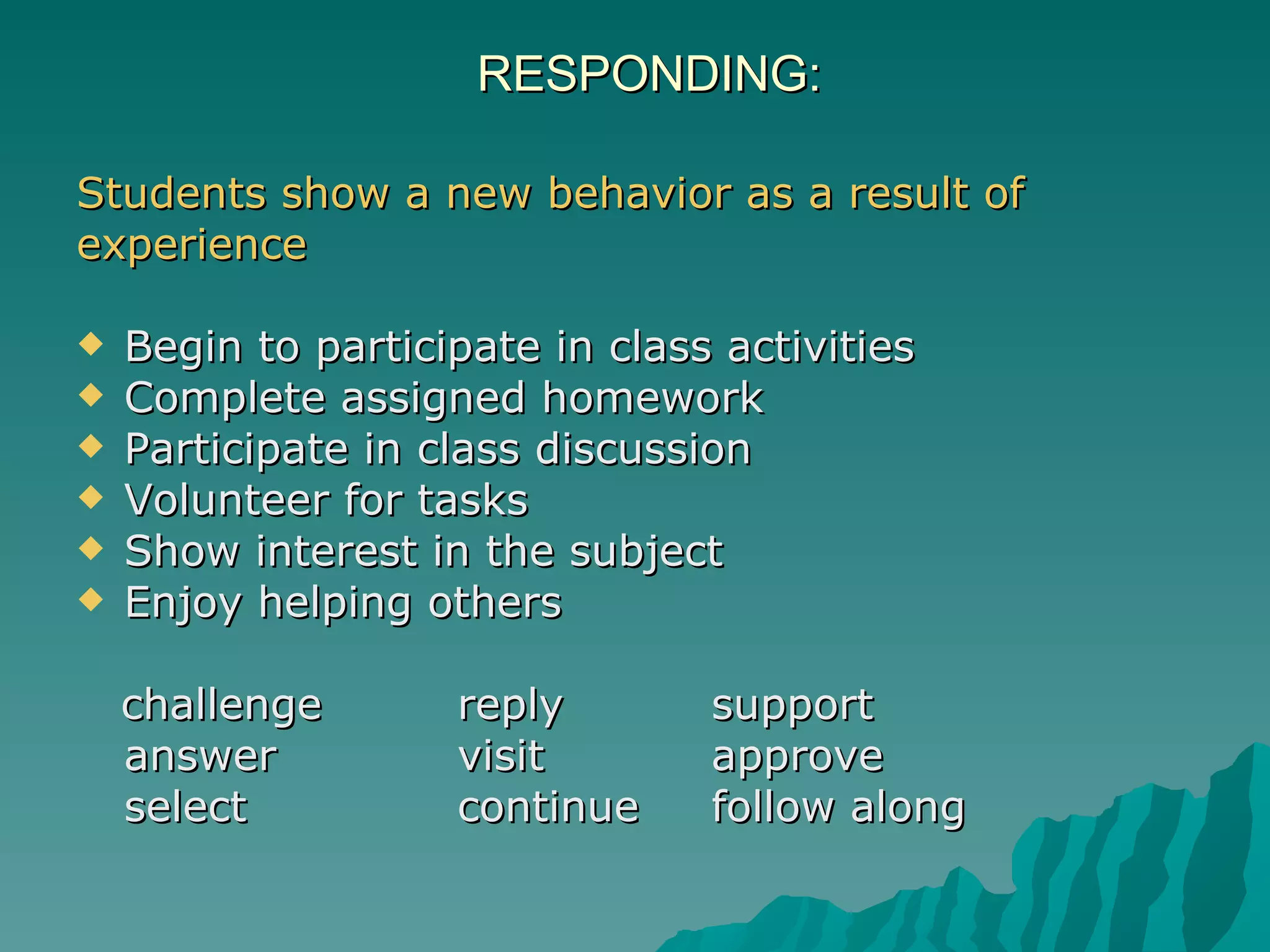 RESPONDING:  Students show a new behavior as a result of  experience Begin to participate in class activities Complete assigned homework  Participate in class discussion  Volunteer for tasks  Show interest in the subject  Enjoy helping others  challenge  reply support answer visit  approve select  continue follow along 