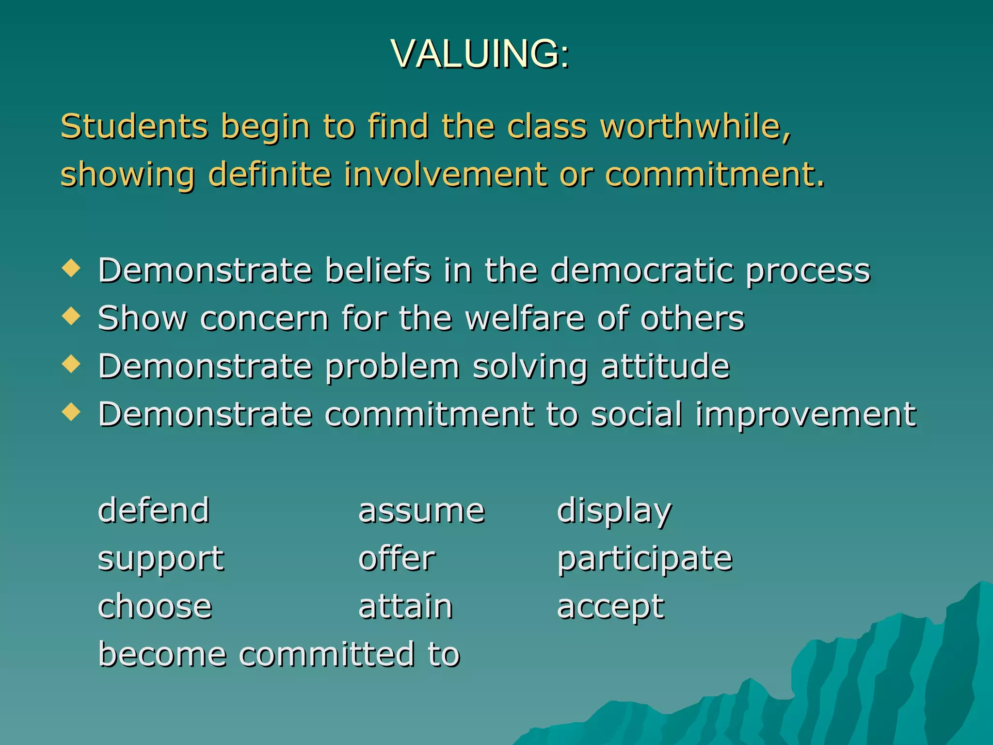 VALUING: Students begin to find the class worthwhile,  showing definite involvement or commitment.  Demonstrate beliefs in the democratic process  Show concern for the welfare of others  Demonstrate problem solving attitude  Demonstrate commitment to social improvement   defend assume display support offer  participate choose attain accept become committed to 