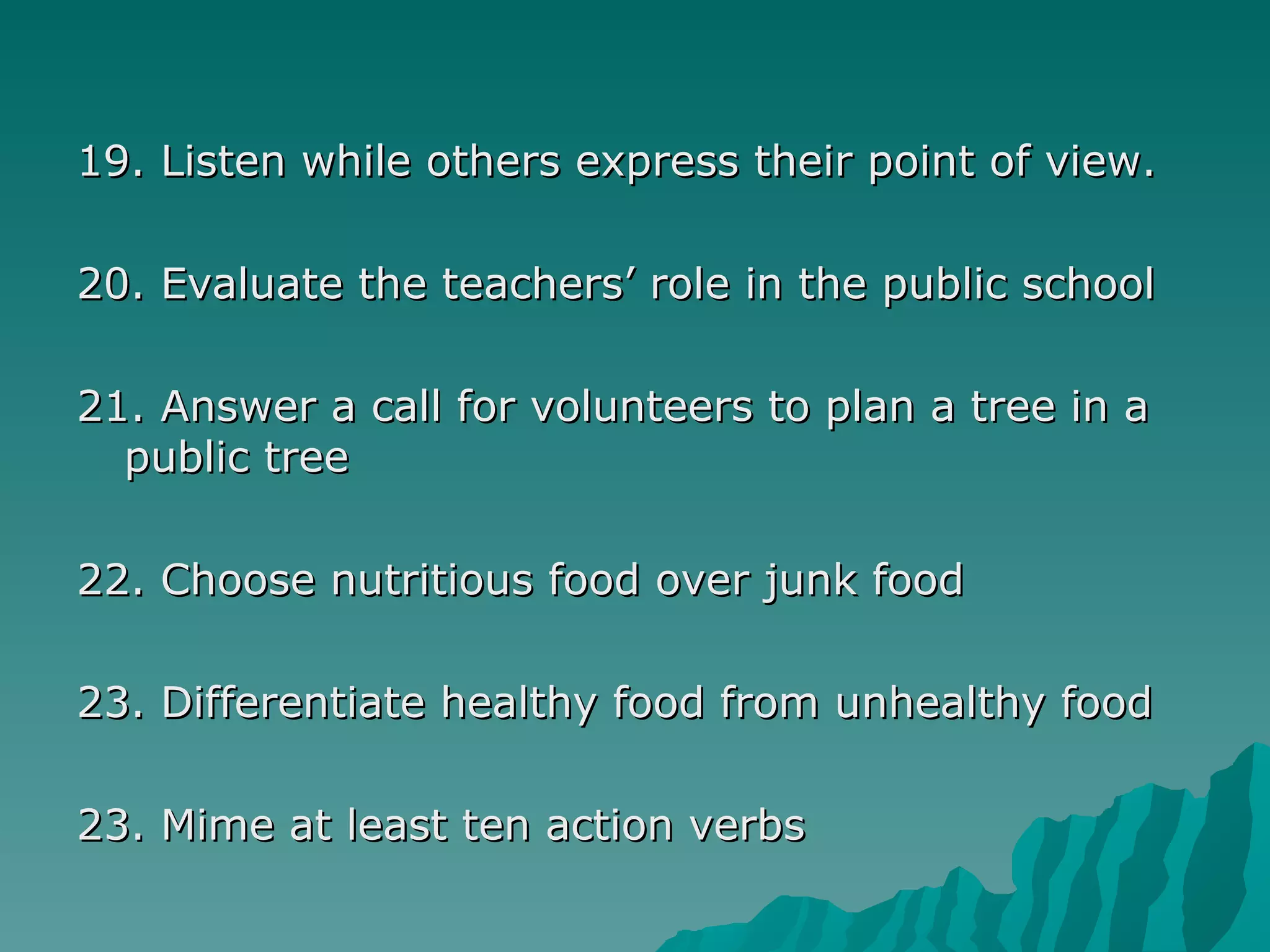 19. Listen while others express their point of view. 20. Evaluate the teachers’ role in the public school 21. Answer a call for volunteers to plan a tree in a public tree 22. Choose nutritious food over junk food 23. Differentiate healthy food from unhealthy food 23. Mime at least ten action verbs 