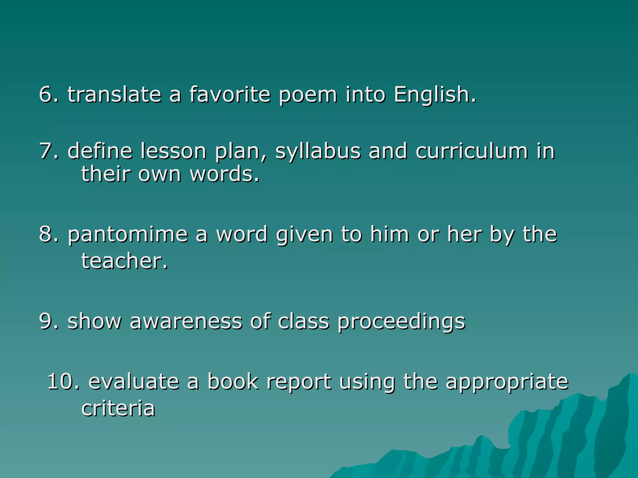 6. translate a favorite poem into English. 7. define lesson plan, syllabus and curriculum in their own words.  8. pantomime a word given to him or her by the teacher.  9. show awareness of class proceedings  10. evaluate a book report using the appropriate criteria 