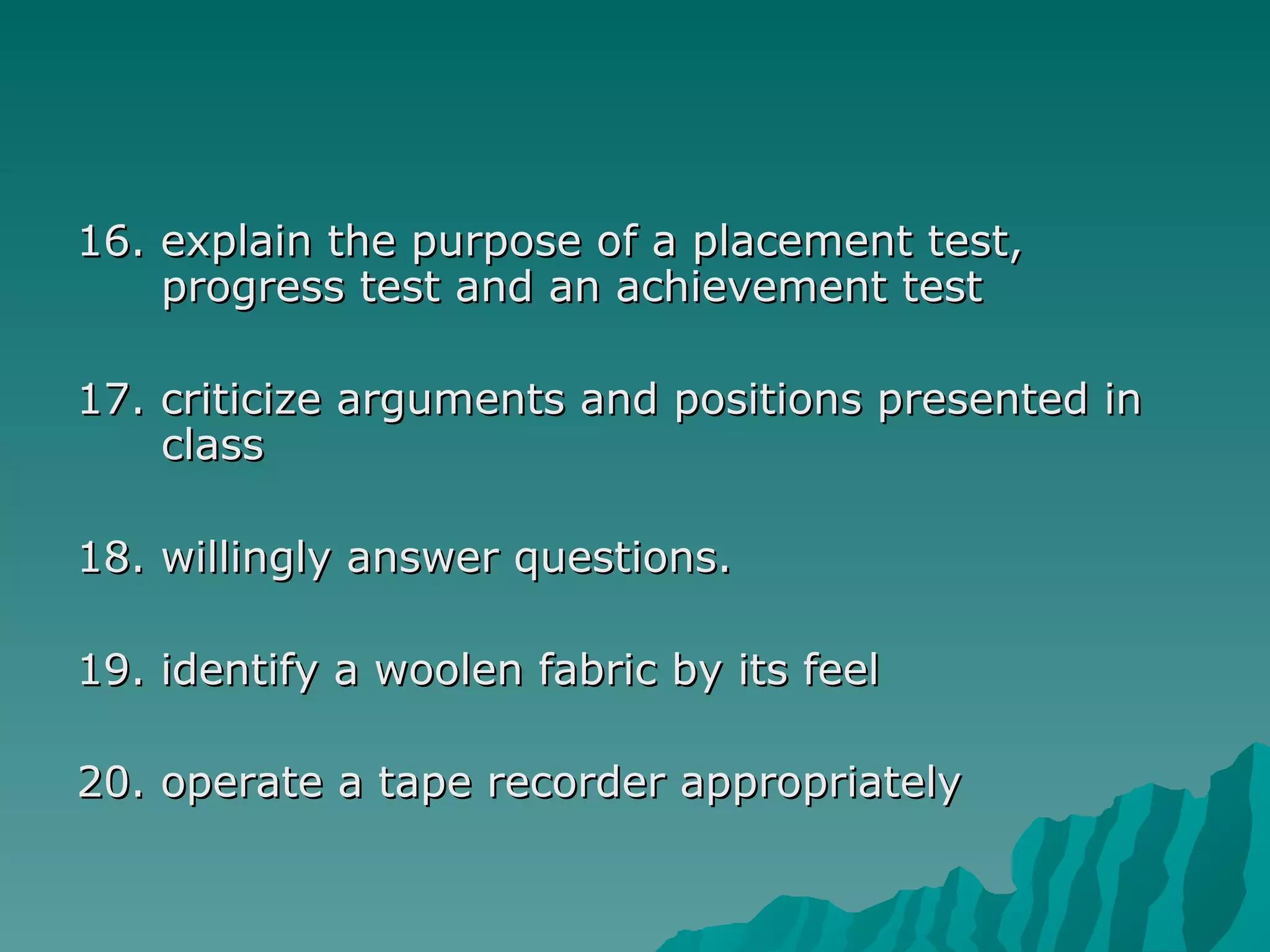 16. explain the purpose of a placement test, progress test and an achievement test 17. criticize arguments and positions presented in class   18.  willingly answer questions.  19. identify a woolen fabric by its feel 20. operate a tape recorder appropriately 