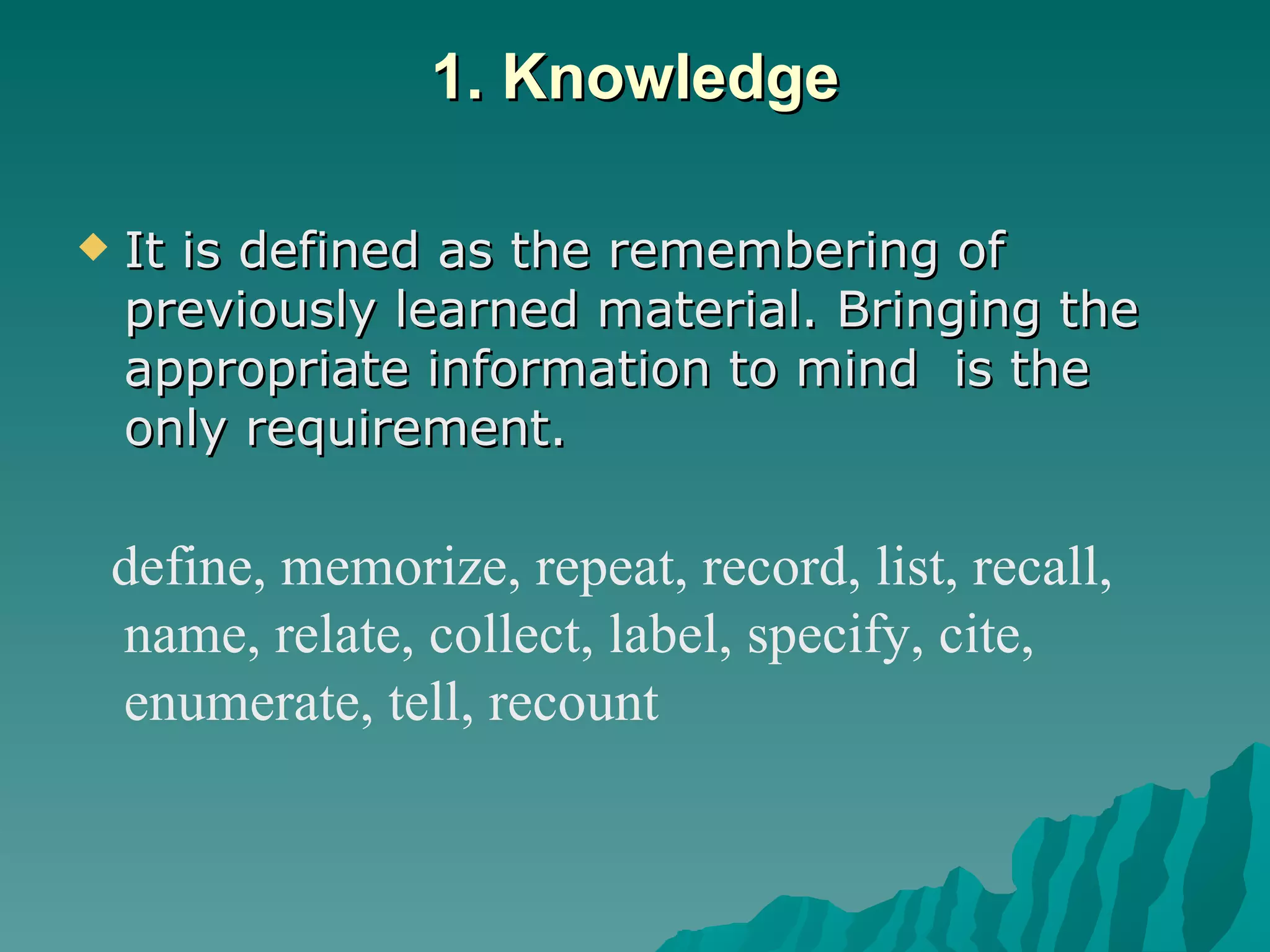 1. Knowledge It is defined as the remembering of previously learned material. Bringing the appropriate information to mind  is the only requirement.  define, memorize, repeat, record, list, recall, name, relate, collect, label, specify, cite, enumerate, tell, recount 