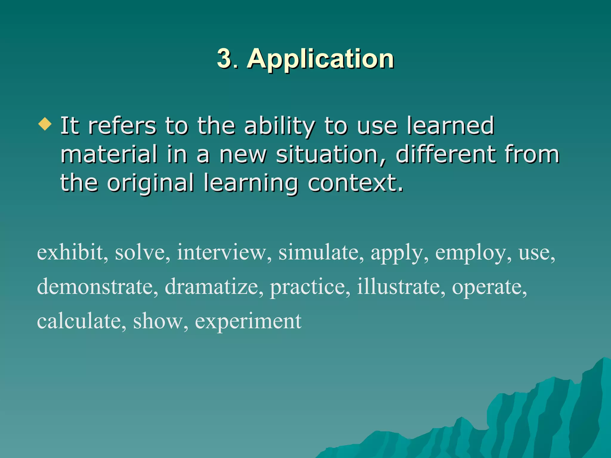 3 .  Application It refers to the ability to use learned material in a new situation, different from the original learning context.  exhibit, solve, interview, simulate, apply, employ, use,  demonstrate, dramatize, practice, illustrate, operate,  calculate, show, experiment   