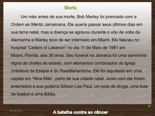 Morte
        Um mês antes de sua morte, Bob Marley foi premiado com a
 Ordem ao Mérito Jamaicana. Ele queria passar seus últimos dias em
 sua terra natal, mas a doença se agravou durante o vôo de volta da
 Alemanha e Marley teve de ser internado em Miami. Ele faleceu no
 hospital “Cedars of Lebanon” no dia 11 de Maio de 1981 em
 Miami, Flórida, aos 36 anos. Seu funeral na Jamaica foi uma cerimónia
 digna de chefes de estado, com elementos combinados da Igreja
 Ortodoxa da Etiópia e do Rastafarianismo. Ele foi sepultado em uma
 capela em “Nine Mile”, perto de sua cidade natal. Junto com ele foram
 enterrados a sua guitarra Gibson Les Paul, um pote de droga, uma bola
 de futebol e uma Bíblia.


26-05-2010
 