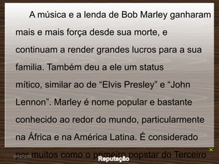 A música e a lenda de Bob Marley ganharam
 mais e mais força desde sua morte, e
 continuam a render grandes lucros para a sua
 familia. Também deu a ele um status
 mítico, similar ao de “Elvis Presley” e “John
 Lennon”. Marley é nome popular e bastante
 conhecido ao redor do mundo, particularmente
 na África e na América Latina. É considerado
 por muitos como o primeiro popstar do Terceiro
26-05-2010
 
