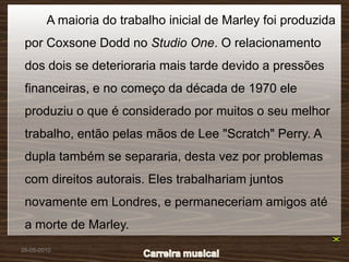 A maioria do trabalho inicial de Marley foi produzida
 por Coxsone Dodd no Studio One. O relacionamento
 dos dois se deterioraria mais tarde devido a pressões
 financeiras, e no começo da década de 1970 ele
 produziu o que é considerado por muitos o seu melhor
 trabalho, então pelas mãos de Lee "Scratch" Perry. A
 dupla também se separaria, desta vez por problemas
 com direitos autorais. Eles trabalhariam juntos
 novamente em Londres, e permaneceriam amigos até
 a morte de Marley.
26-05-2010
 
