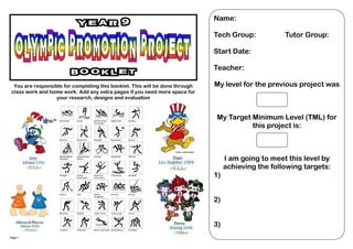 Name:
                          Year 9
                                                                              Tech Group:            Tutor Group:

                                                                              Start Date:

                                                                              Teacher:
                        Booklet
 You are responsible for completing this booklet. This will be done through   My level for the previous project was
class work and home work. Add any extra pages if you need more space for
                  your research, designs and evaluation



                                                                              My Target Minimum Level (TML) for
                                                                                        this project is:



                                                                                   I am going to meet this level by
                                                                                   achieving the following targets:
                                                                              1)


                                                                              2)


                                                                              3)
Page 1
 