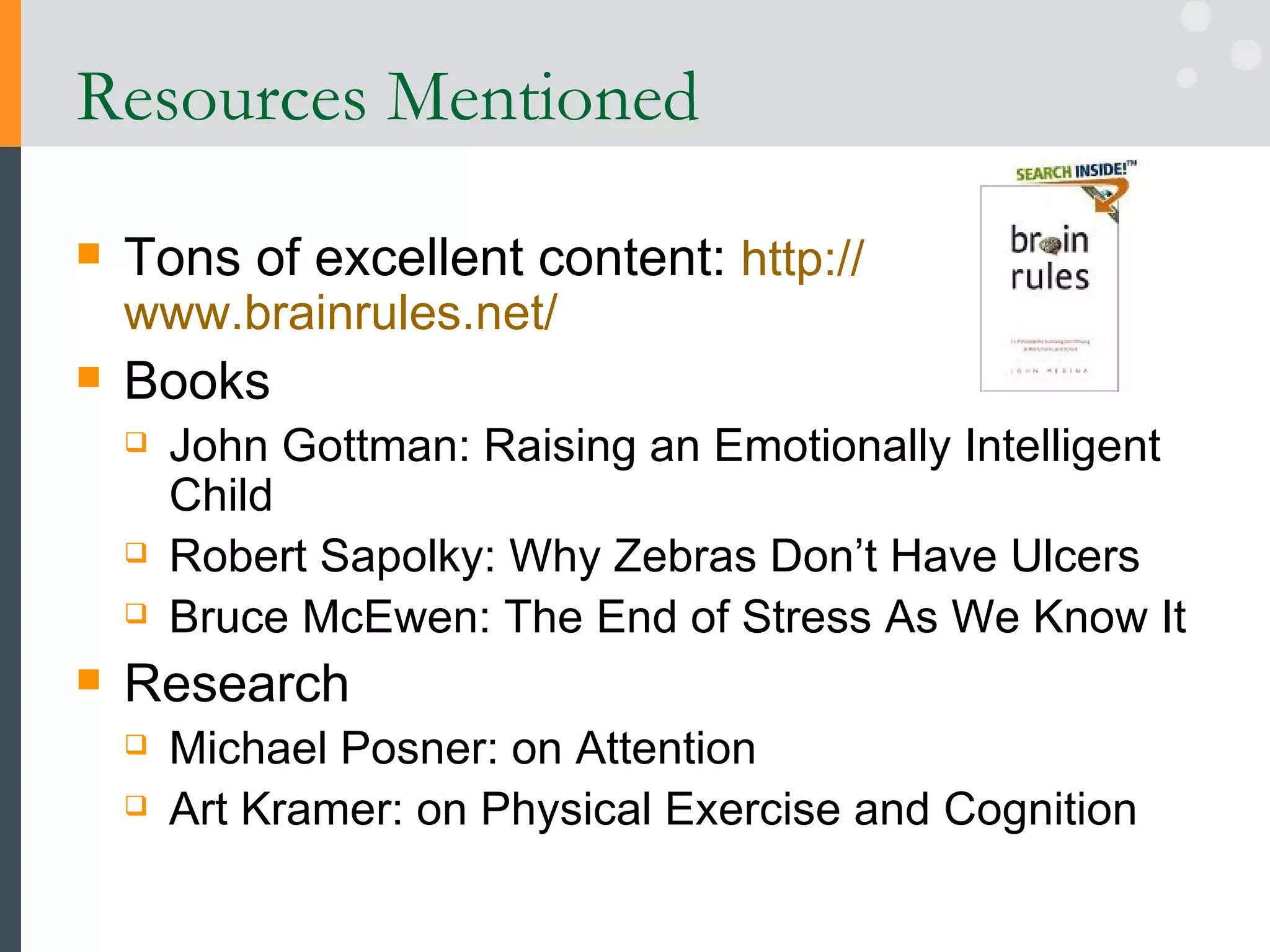 Resources Mentioned Tons of excellent content:  http:// www.brainrules.net /   Books John Gottman: Raising an Emotionally Intelligent Child  Robert Sapolky: Why Zebras Don’t Have Ulcers Bruce McEwen: The End of Stress As We Know It Research Michael Posner: on Attention Art Kramer: on Physical Exercise and Cognition 