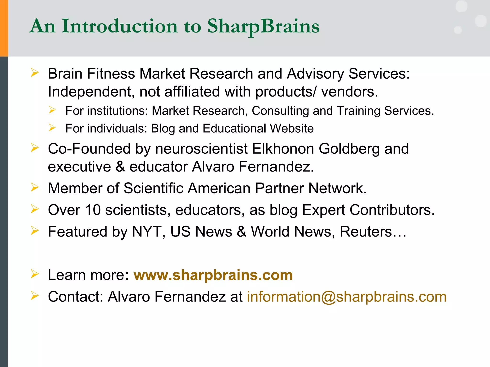 An Introduction to SharpBrains Brain Fitness Market Research and Advisory Services: Independent, not affiliated with products/ vendors. For institutions: Market Research, Consulting and Training Services.  For individuals: Blog and Educational Website Co-Founded by neuroscientist Elkhonon Goldberg and executive & educator Alvaro Fernandez. Member of Scientific American Partner Network. Over 10 scientists, educators, as blog Expert Contributors. Featured by NYT, US News & World News, Reuters… Learn more :  www.sharpbrains.com   Contact: Alvaro Fernandez at  [email_address]   