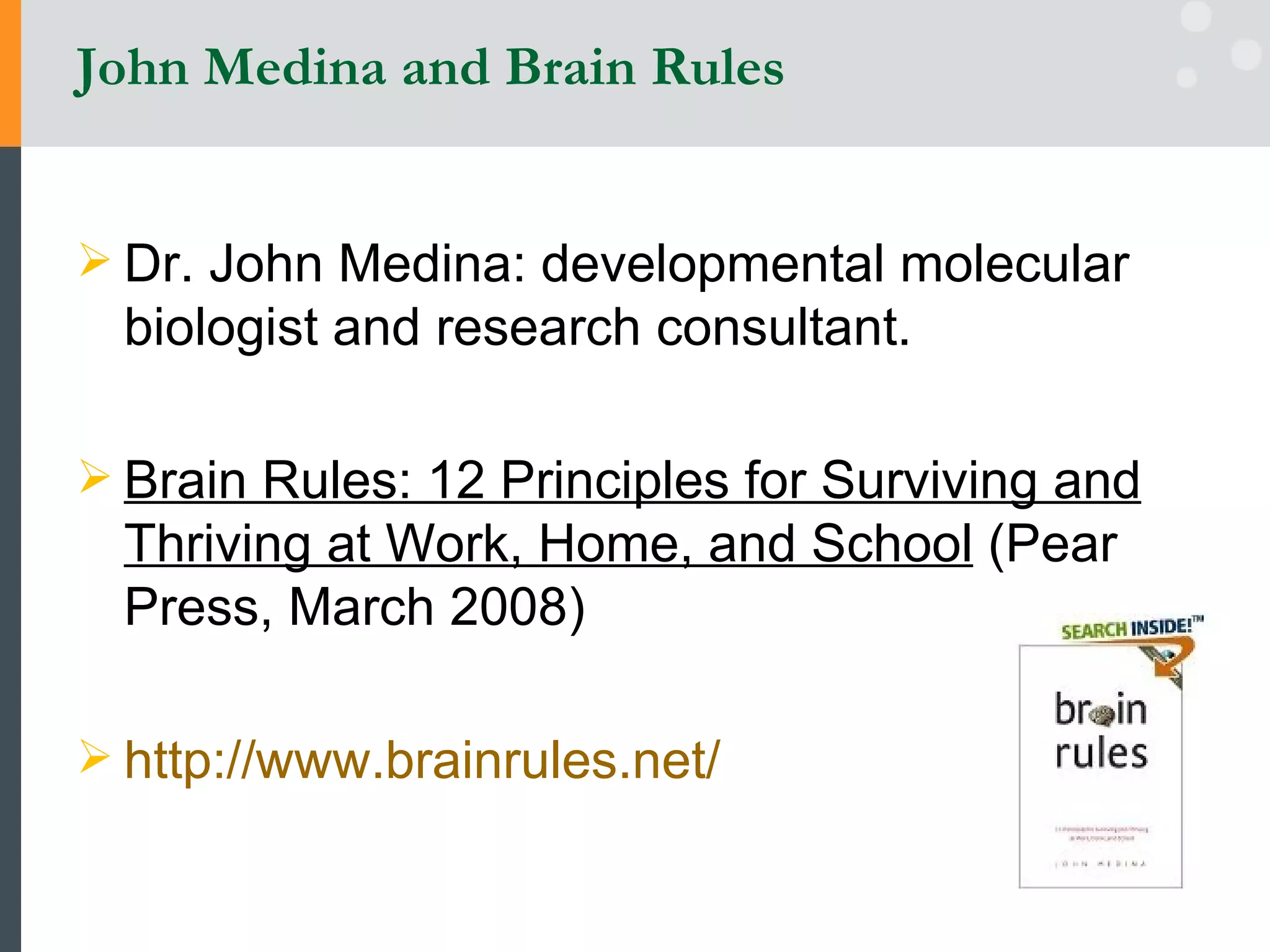 John Medina and Brain Rules Dr. John Medina: developmental molecular biologist and research consultant.  Brain Rules: 12 Principles for Surviving and Thriving at Work, Home, and School  (Pear Press, March 2008) http://www.brainrules.net/   